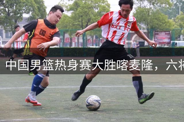 中国男篮热身赛大胜喀麦隆，六将得分上双展现统治力